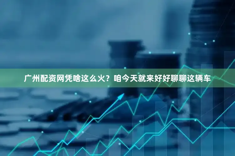 广州配资网凭啥这么火？咱今天就来好好聊聊这辆车