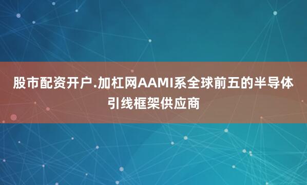 股市配资开户.加杠网AAMI系全球前五的半导体引线框架供应商