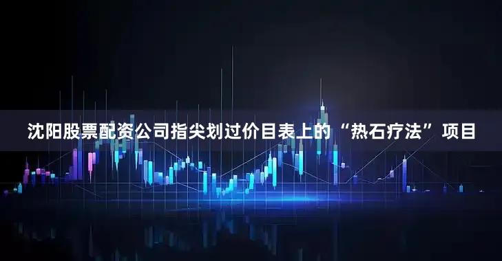 沈阳股票配资公司指尖划过价目表上的 “热石疗法” 项目