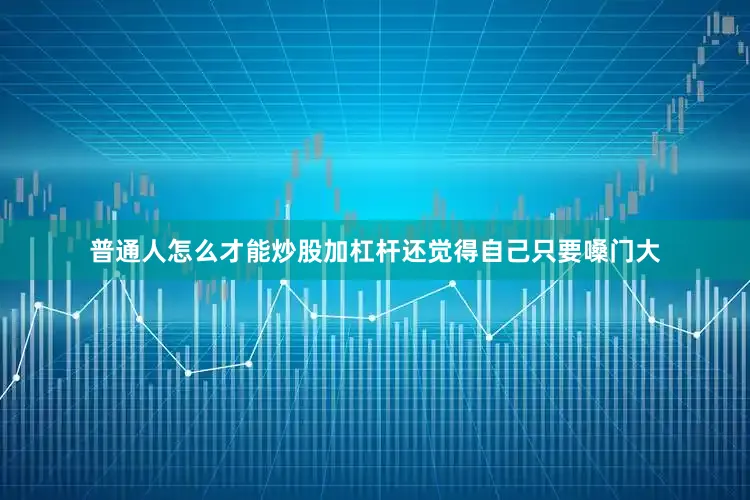 普通人怎么才能炒股加杠杆还觉得自己只要嗓门大