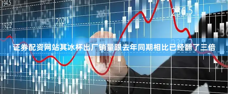 证券配资网站其冰杯出厂销量跟去年同期相比已经翻了三倍