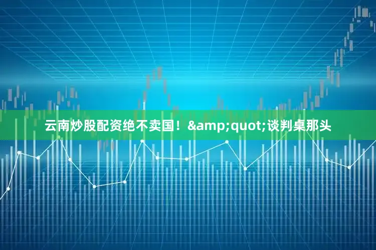 云南炒股配资绝不卖国！&quot;谈判桌那头