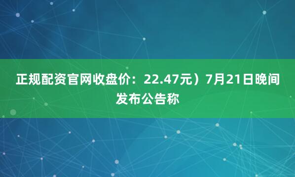 正规配资官网收盘价：22.47元）7月21日晚间发布公告称