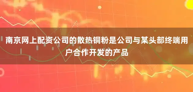 南京网上配资公司的散热铜粉是公司与某头部终端用户合作开发的产品