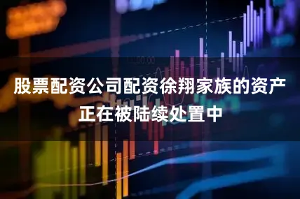 股票配资公司配资徐翔家族的资产正在被陆续处置中
