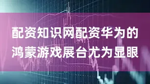 配资知识网配资华为的鸿蒙游戏展台尤为显眼