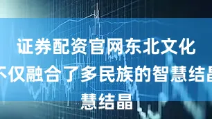 证券配资官网东北文化不仅融合了多民族的智慧结晶