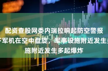 配资查股网委内瑞拉响起防空警报：夜幕下军机在空中盘旋，军事设施附近发生多起爆炸