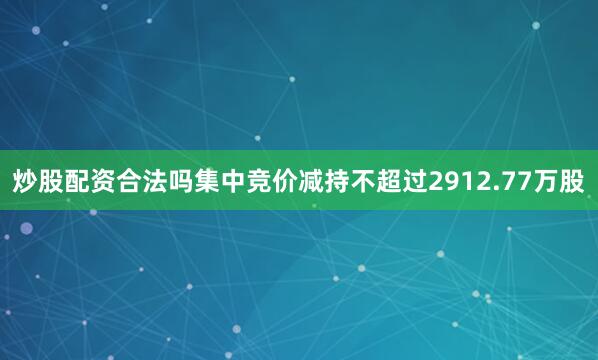炒股配资合法吗集中竞价减持不超过2912.77万股