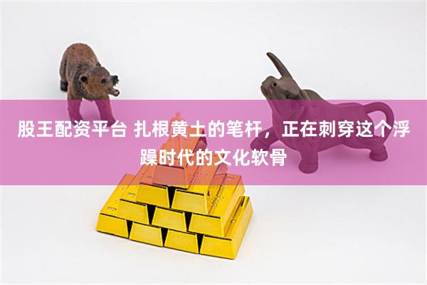 股王配资平台 扎根黄土的笔杆，正在刺穿这个浮躁时代的文化软骨