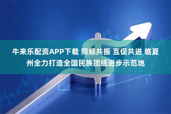 牛来乐配资APP下载 同频共振 互促共进 临夏州全力打造全国民族团结进步示范地