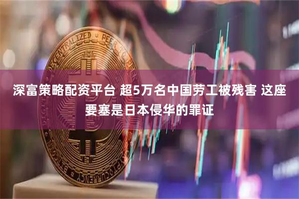 深富策略配资平台 超5万名中国劳工被残害 这座要塞是日本侵华的罪证