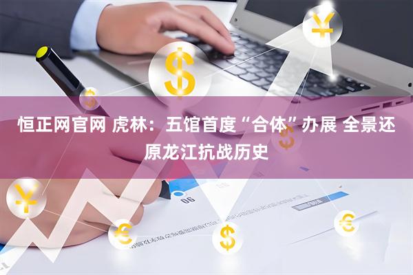 恒正网官网 虎林：五馆首度“合体”办展 全景还原龙江抗战历史