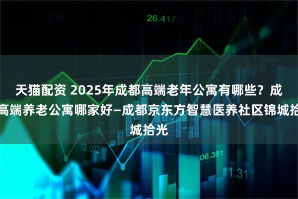 天猫配资 2025年成都高端老年公寓有哪些？成都高端养老公寓哪家好—成都京东方智慧医养社区锦城拾光