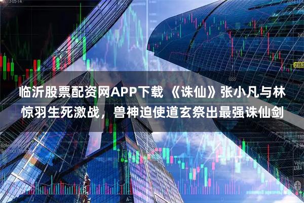 临沂股票配资网APP下载 《诛仙》张小凡与林惊羽生死激战，兽神迫使道玄祭出最强诛仙剑