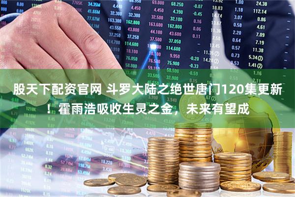 股天下配资官网 斗罗大陆之绝世唐门120集更新！霍雨浩吸收生灵之金，未来有望成