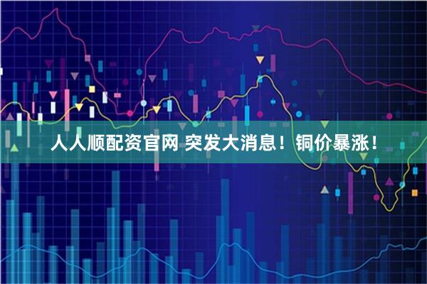 人人顺配资官网 突发大消息！铜价暴涨！