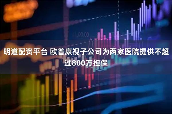 明道配资平台 欧普康视子公司为两家医院提供不超过800万担保
