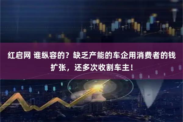 红启网 谁纵容的？缺乏产能的车企用消费者的钱扩张，还多次收割车主！