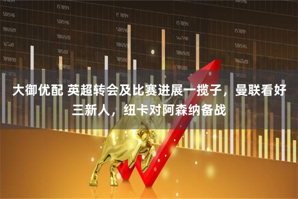 大御优配 英超转会及比赛进展一揽子，曼联看好三新人，纽卡对阿森纳备战