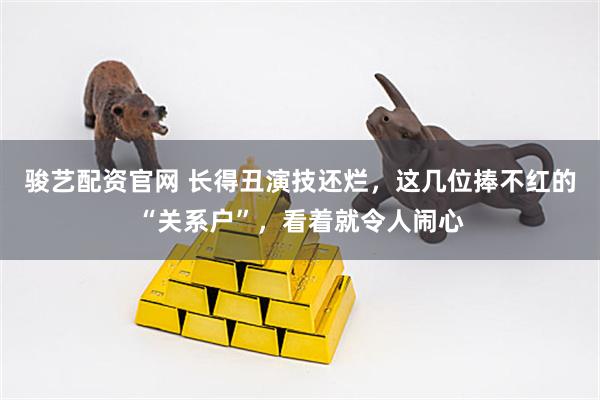 骏艺配资官网 长得丑演技还烂，这几位捧不红的“关系户”，看着就令人闹心
