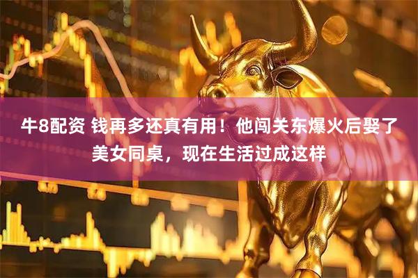 牛8配资 钱再多还真有用！他闯关东爆火后娶了美女同桌，现在生活过成这样