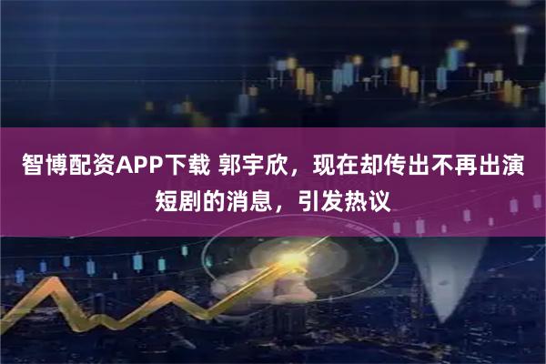 智博配资APP下载 郭宇欣，现在却传出不再出演短剧的消息，引发热议