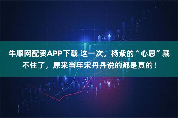 牛顺网配资APP下载 这一次，杨紫的“心思”藏不住了，原来当年宋丹丹说的都是真的！
