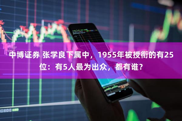 中博证券 张学良下属中，1955年被授衔的有25位：有5人最为出众，都有谁？