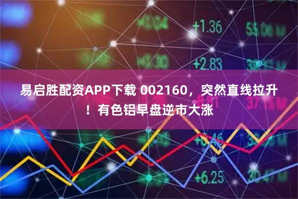 易启胜配资APP下载 002160，突然直线拉升！有色铝早盘逆市大涨