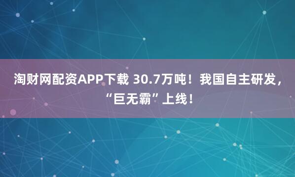淘财网配资APP下载 30.7万吨！我国自主研发，“巨无霸”上线！