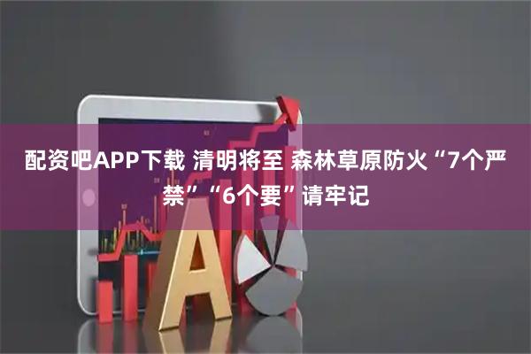 配资吧APP下载 清明将至 森林草原防火“7个严禁”“6个要”请牢记