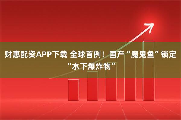 财惠配资APP下载 全球首例！国产“魔鬼鱼”锁定“水下爆炸物”