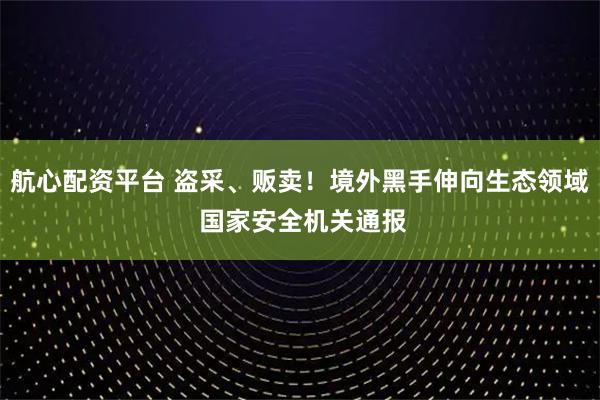 航心配资平台 盗采、贩卖！境外黑手伸向生态领域 国家安全机关通报