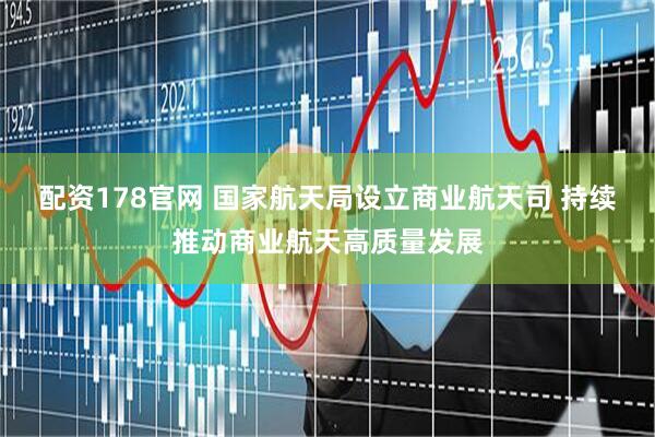 配资178官网 国家航天局设立商业航天司 持续推动商业航天高质量发展