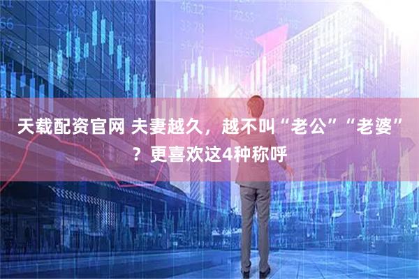 天载配资官网 夫妻越久，越不叫“老公”“老婆”？更喜欢这4种称呼