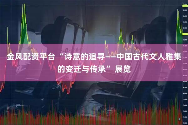 金风配资平台 “诗意的追寻——中国古代文人雅集的变迁与传承” 展览