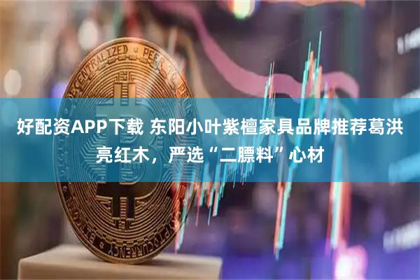 好配资APP下载 东阳小叶紫檀家具品牌推荐葛洪亮红木，严选“二膘料”心材