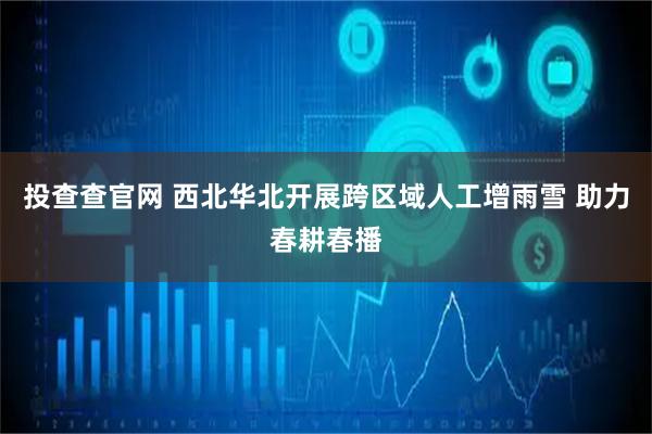 投查查官网 西北华北开展跨区域人工增雨雪 助力春耕春播