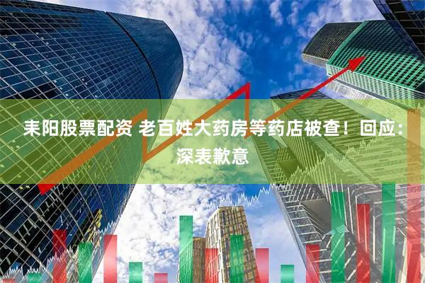 耒阳股票配资 老百姓大药房等药店被查！回应：深表歉意