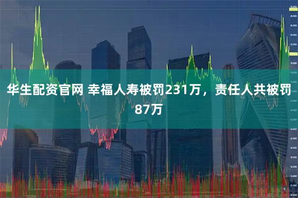 华生配资官网 幸福人寿被罚231万，责任人共被罚87万
