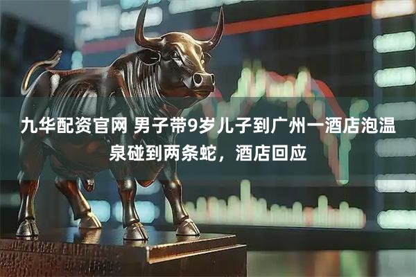 九华配资官网 男子带9岁儿子到广州一酒店泡温泉碰到两条蛇，酒店回应