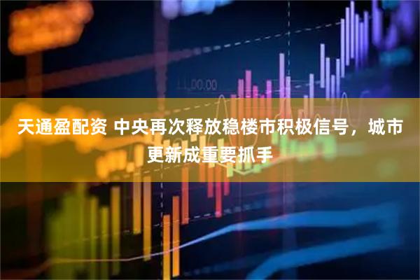 天通盈配资 中央再次释放稳楼市积极信号，城市更新成重要抓手