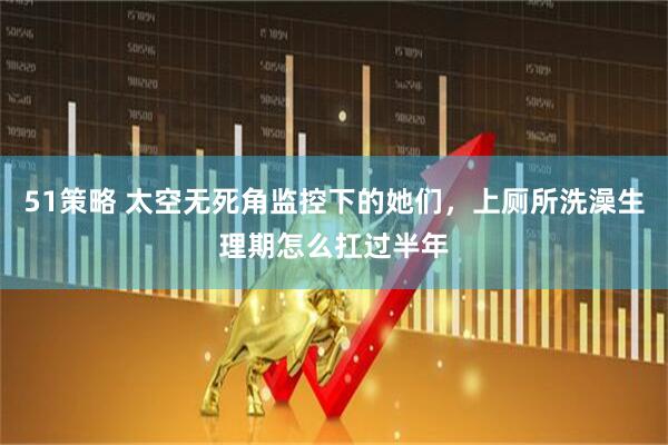 51策略 太空无死角监控下的她们，上厕所洗澡生理期怎么扛过半年