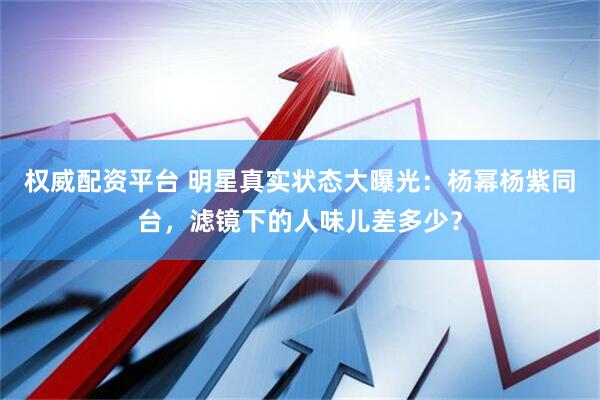 权威配资平台 明星真实状态大曝光：杨幂杨紫同台，滤镜下的人味儿差多少？